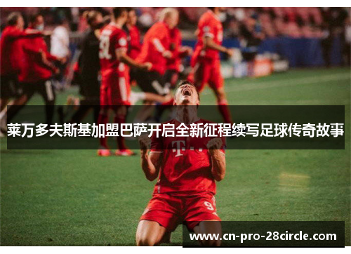 莱万多夫斯基加盟巴萨开启全新征程续写足球传奇故事 莱万多夫斯基加盟巴萨开启全新征程续写足球传奇故事