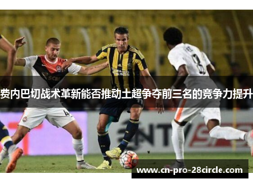 费内巴切战术革新能否推动土超争夺前三名的竞争力提升 费内巴切战术革新能否推动土超争夺前三名的竞争力提升