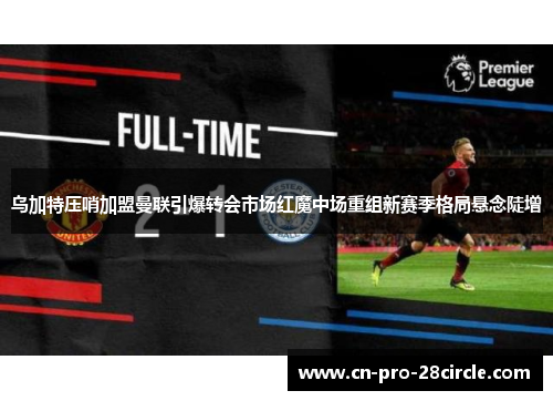 乌加特压哨加盟曼联引爆转会市场红魔中场重组新赛季格局悬念陡增