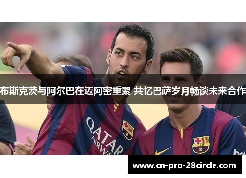 布斯克茨与阿尔巴在迈阿密重聚 共忆巴萨岁月畅谈未来合作