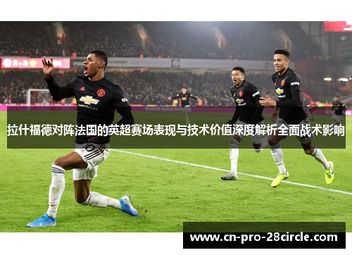 拉什福德对阵法国的英超赛场表现与技术价值深度解析全面战术影响